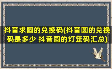 抖音求圆的兑换码(抖音圆的兑换码是多少 抖音圆的灯笼码汇总)